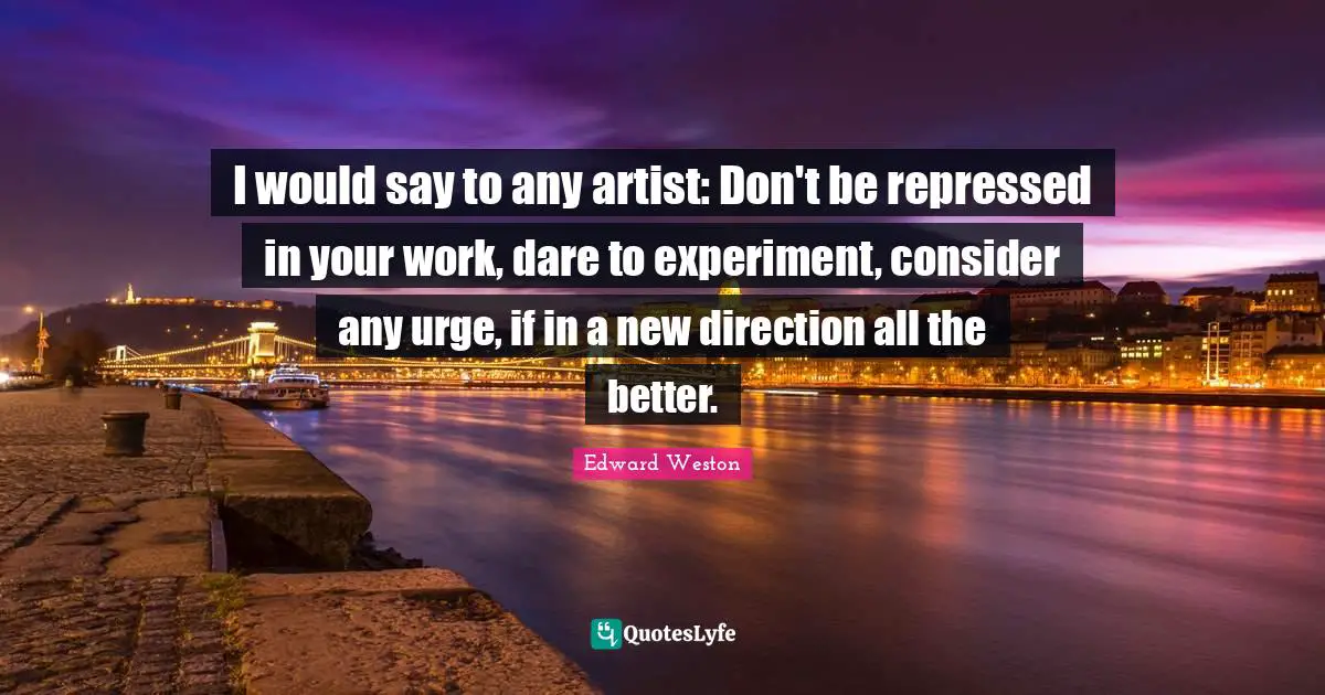 I would say to any artist: Don't be repressed in your work, dare to experiment, consider any urge, if in a new direction all the better.