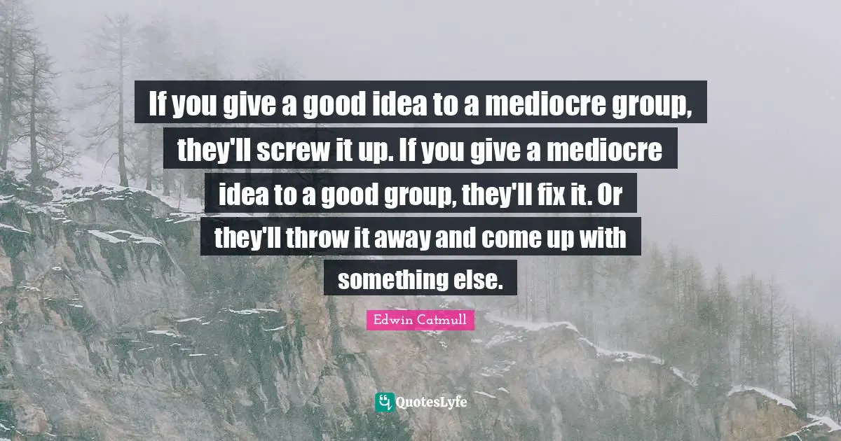 If you give a good idea to a mediocre group, they'll screw it up. If you give a mediocre idea to a good group, they'll fix it. Or they'll throw it away and come up with something else.