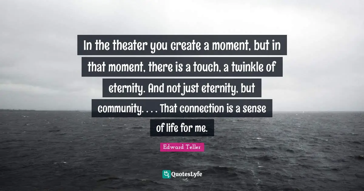 In the theater you create a moment, but in that moment, there is a touch, a twinkle of eternity. And not just eternity, but community. . . . That connection is a sense of life for me.