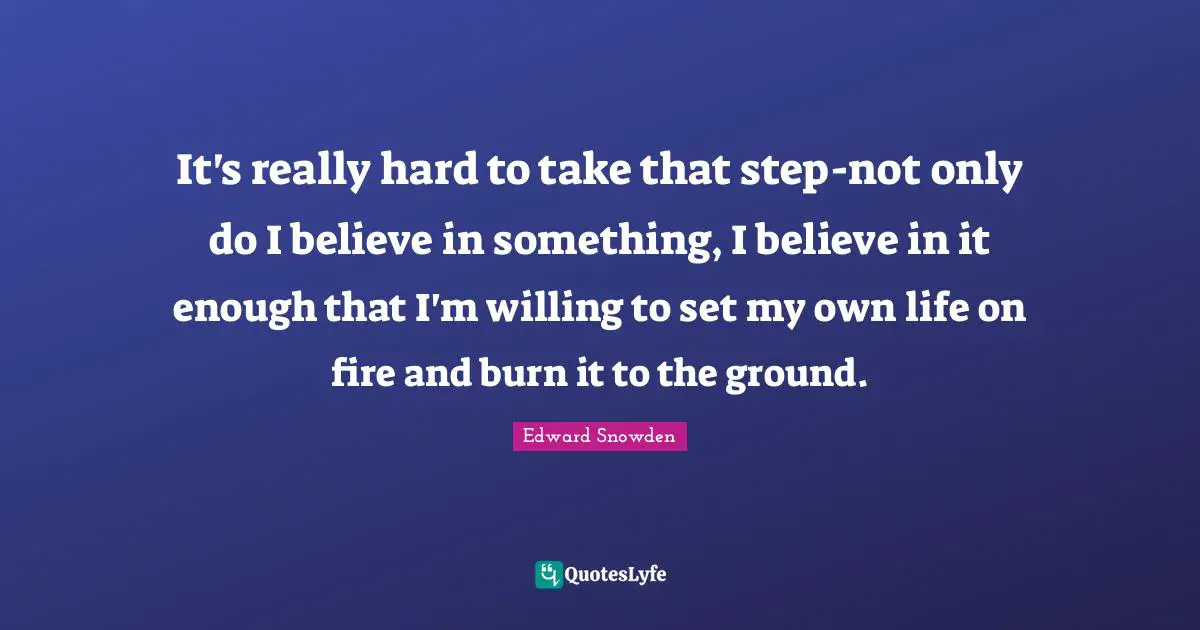Edward Snowden Quotes: "It's really hard to take that step-not only do I believe in something, I believe in it enough that I'm willing to set my own life on fire and burn it to the ground."