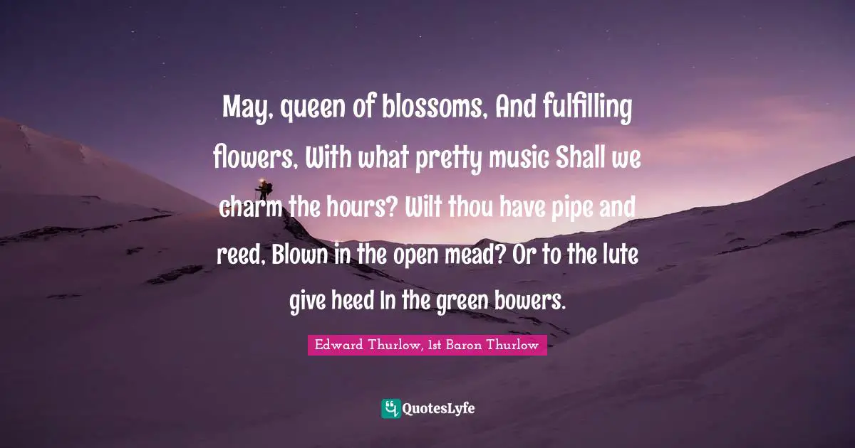 Heed Quotes: "May, queen of blossoms, And fulfilling flowers, With what pretty music Shall we charm the hours? Wilt thou have pipe and reed, Blown in the open mead? Or to the lute give heed In the green bowers."