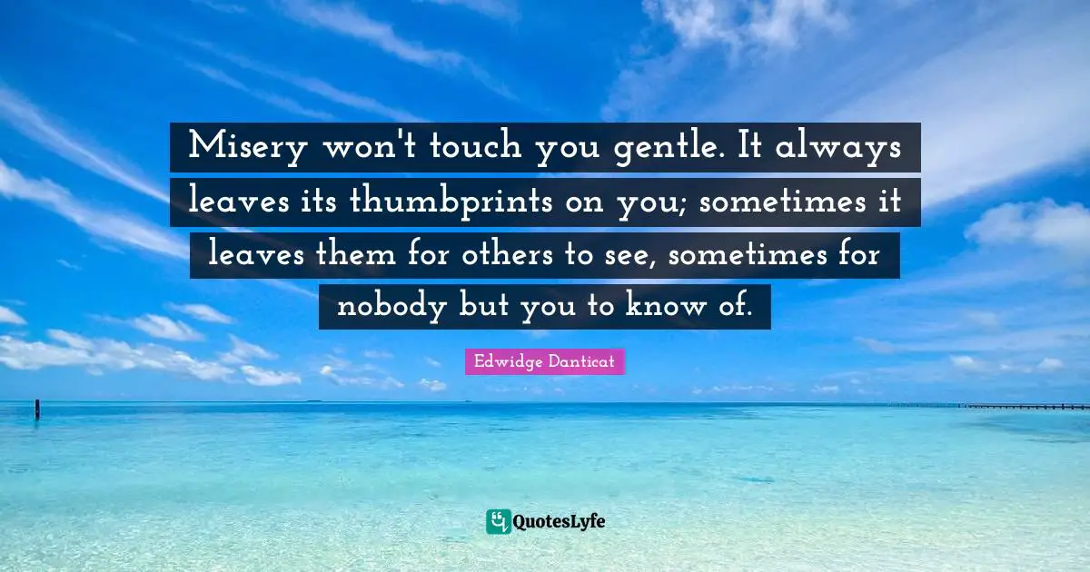 Misery won't touch you gentle. It always leaves its thumbprints on you; sometimes it leaves them for others to see, sometimes for nobody but you to know of.
