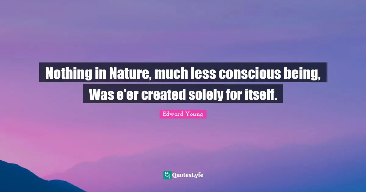 Nothing in Nature, much less conscious being, Was e'er created solely for itself.