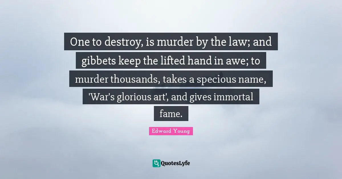 One to destroy, is murder by the law; and gibbets keep the lifted hand in awe; to murder thousands, takes a specious name, 'War's glorious art', and gives immortal fame.