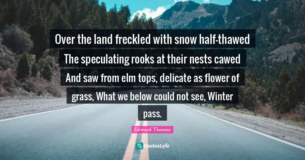 Edward Thomas Quotes: "Over the land freckled with snow half-thawed The speculating rooks at their nests cawed And saw from elm tops, delicate as flower of grass, What we below could not see, Winter pass."