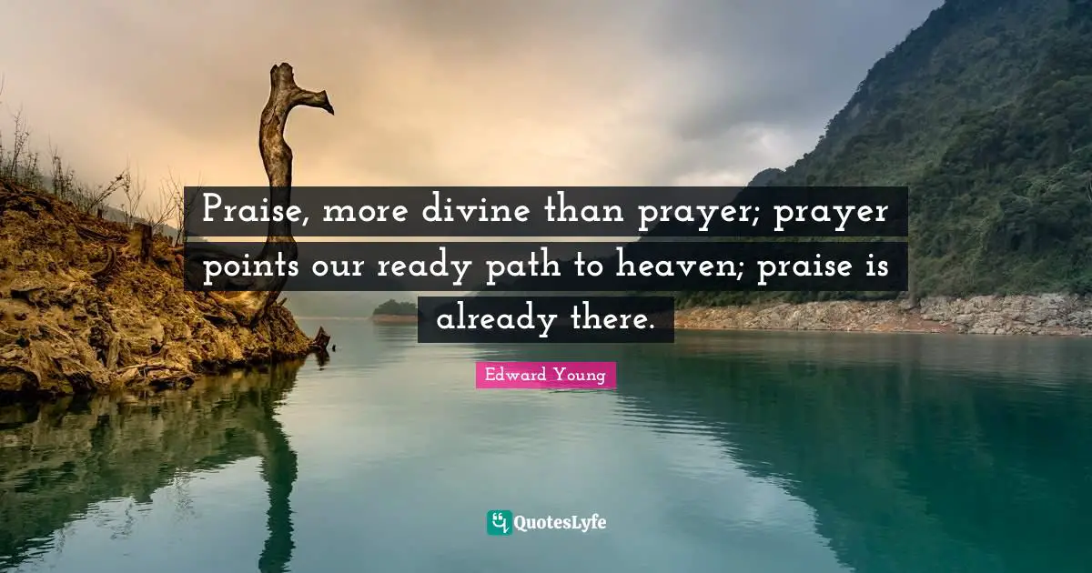 Praise, more divine than prayer; prayer points our ready path to heaven; praise is already there.
