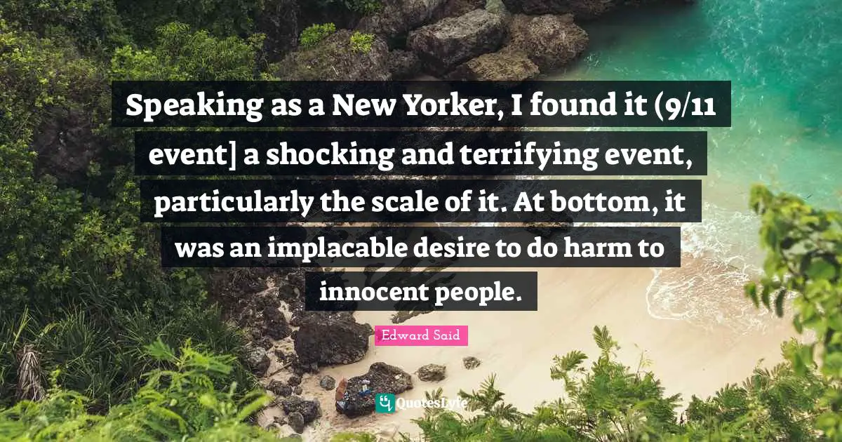 Edward Said Quotes: "Speaking as a New Yorker, I found it (9/11 event] a shocking and terrifying event, particularly the scale of it. At bottom, it was an implacable desire to do harm to innocent people."