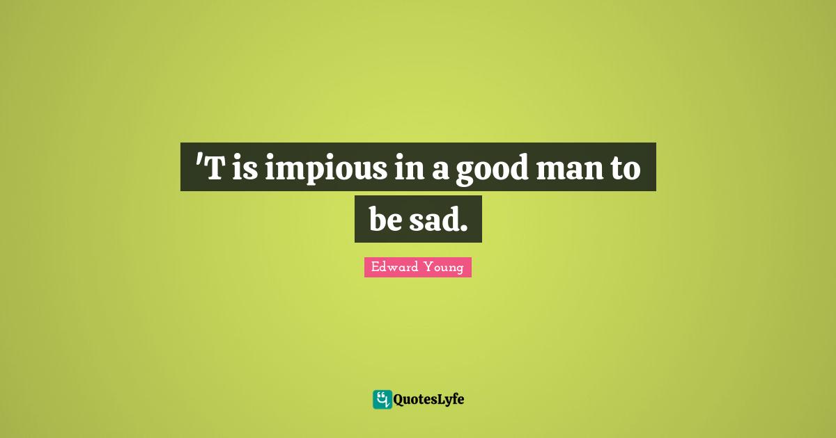 'T is impious in a good man to be sad.