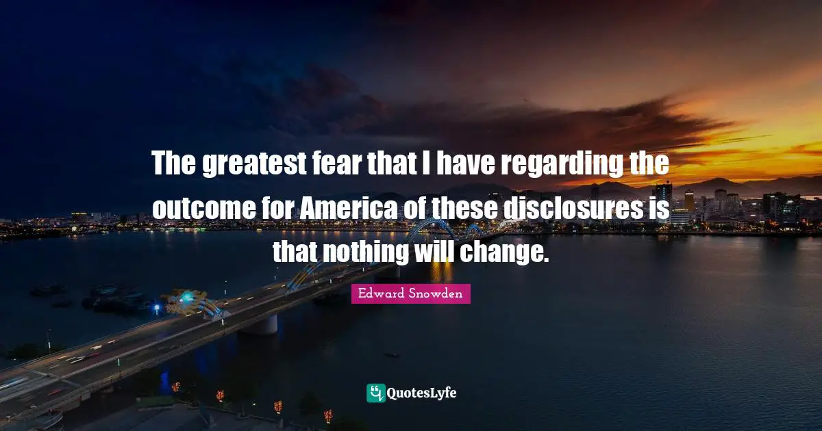 The greatest fear that I have regarding the outcome for America of these disclosures is that nothing will change.