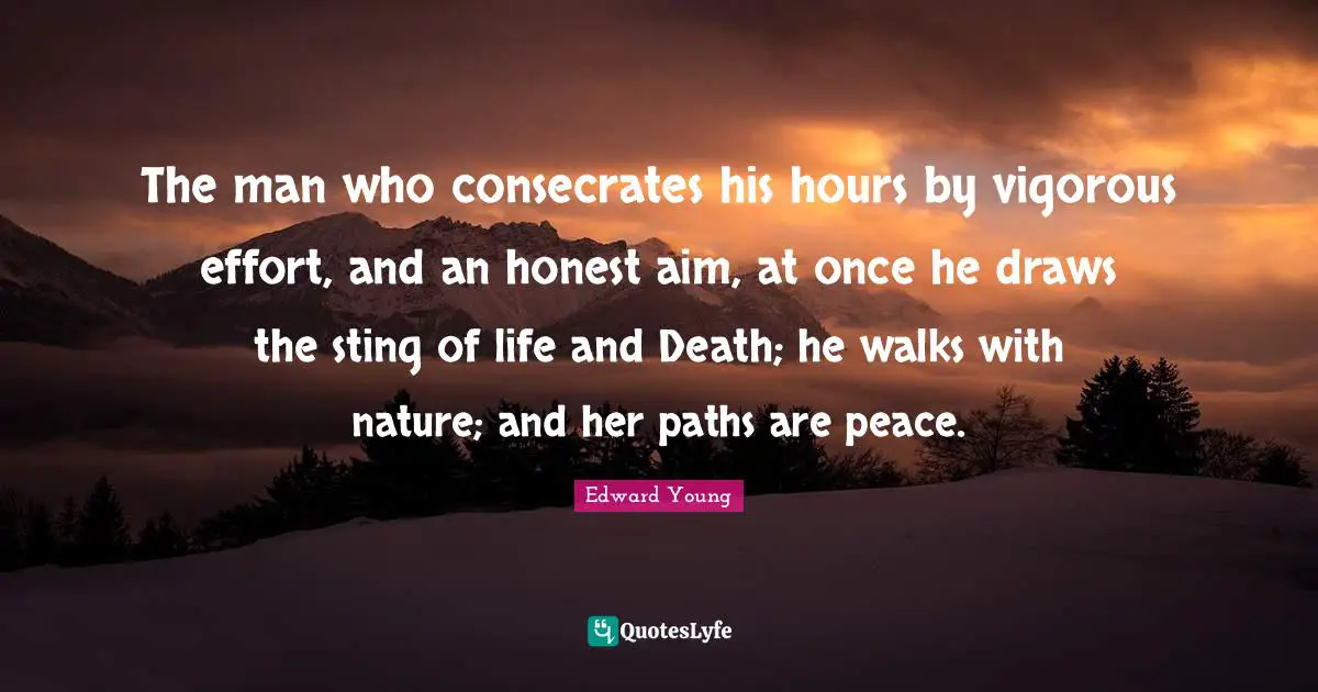 The man who consecrates his hours by vigorous effort, and an honest aim, at once he draws the sting of life and Death; he walks with nature; and her paths are peace.