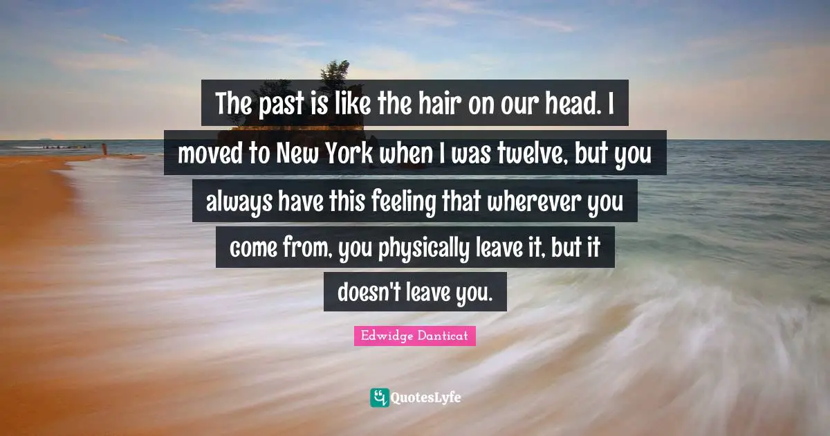 The past is like the hair on our head. I moved to New York when I was twelve, but you always have this feeling that wherever you come from, you physically leave it, but it doesn't leave you.