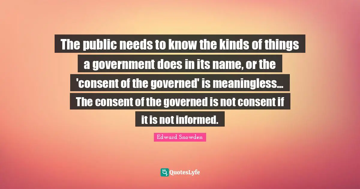 The public needs to know the kinds of things a government does in its name, or the 'consent of the governed' is meaningless... The consent of the governed is not consent if it is not informed.