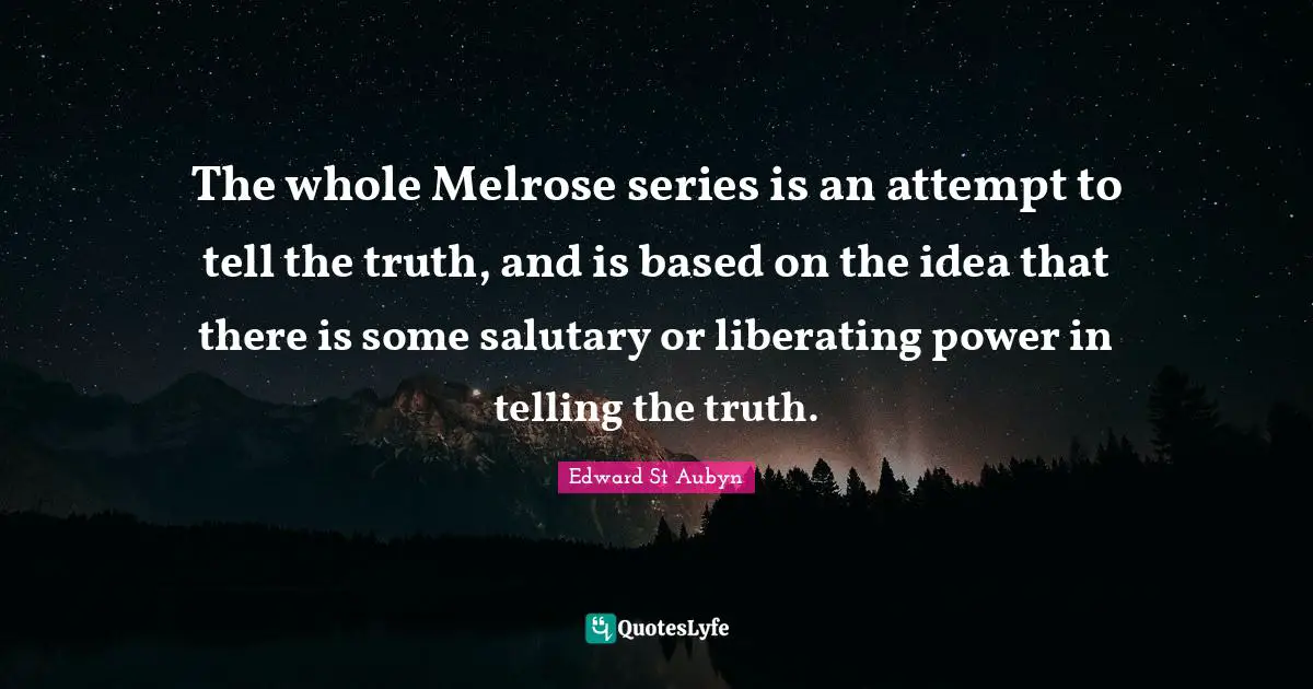 The whole Melrose series is an attempt to tell the truth, and is based on the idea that there is some salutary or liberating power in telling the truth.