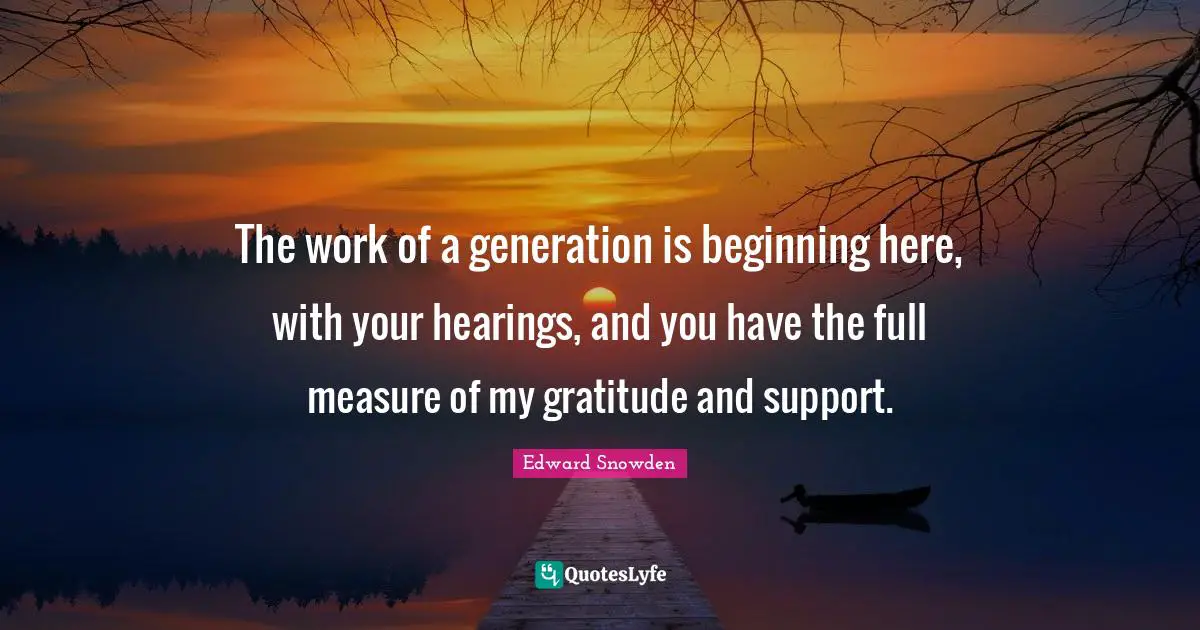 Edward Snowden Quotes: "The work of a generation is beginning here, with your hearings, and you have the full measure of my gratitude and support."