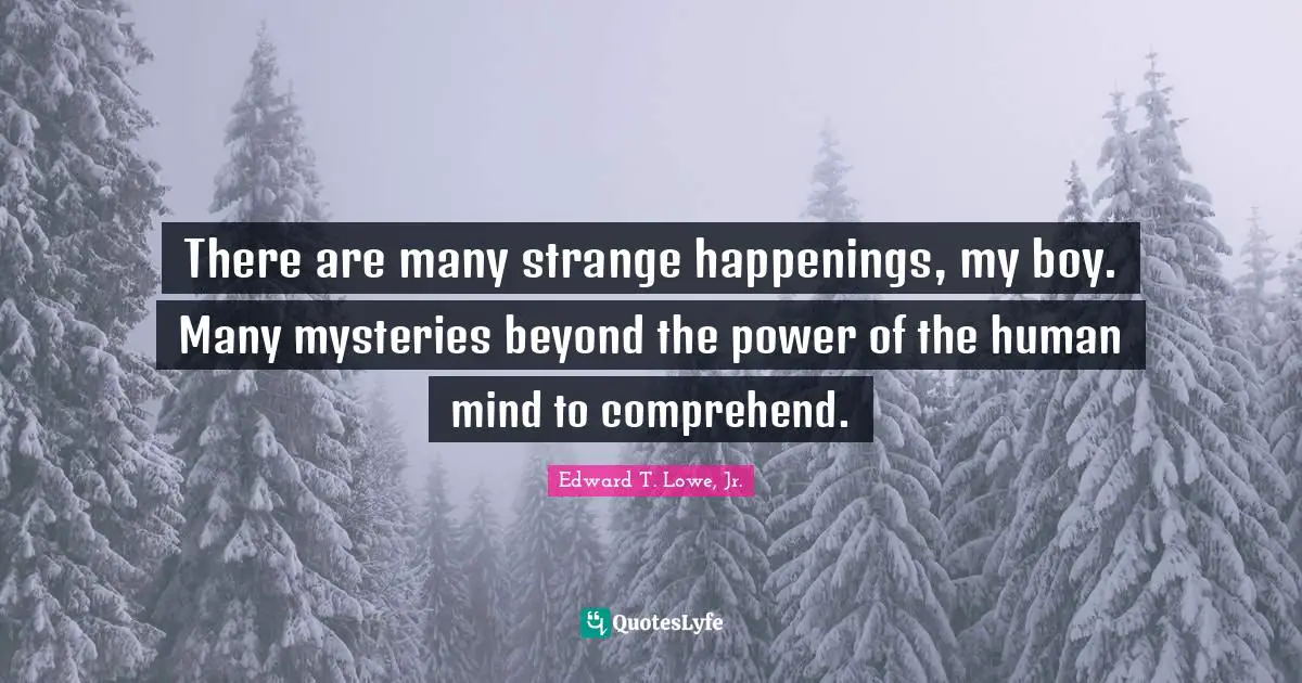 There are many strange happenings, my boy. Many mysteries beyond the power of the human mind to comprehend.