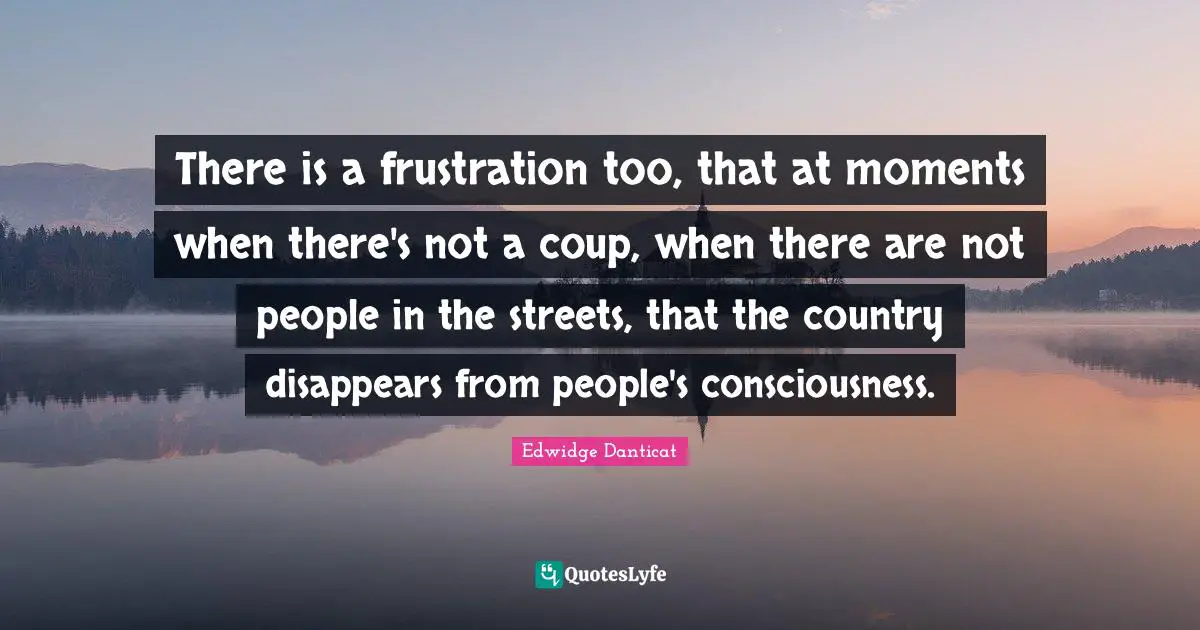 There is a frustration too, that at moments when there's not a coup, when there are not people in the streets, that the country disappears from people's consciousness.