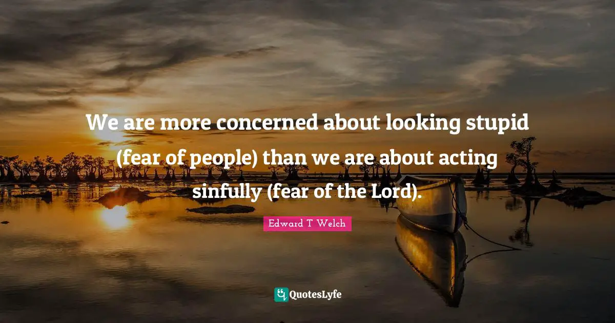 We are more concerned about looking stupid (fear of people) than we are about acting sinfully (fear of the Lord).