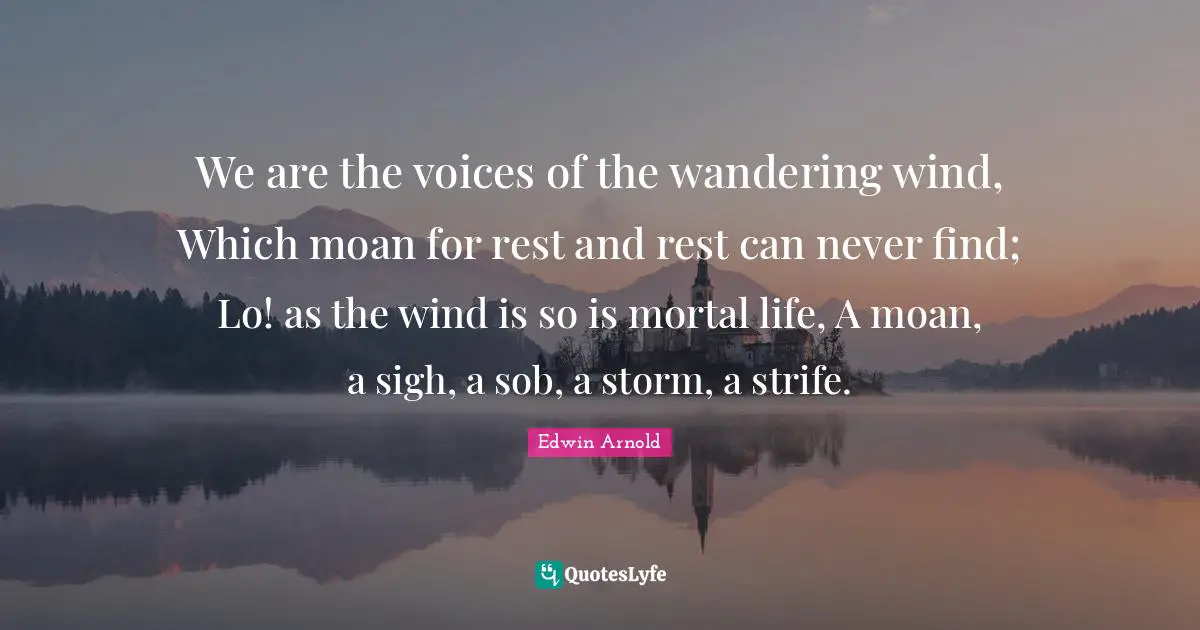 We are the voices of the wandering wind, Which moan for rest and rest can never find; Lo! as the wind is so is mortal life, A moan, a sigh, a sob, a storm, a strife.