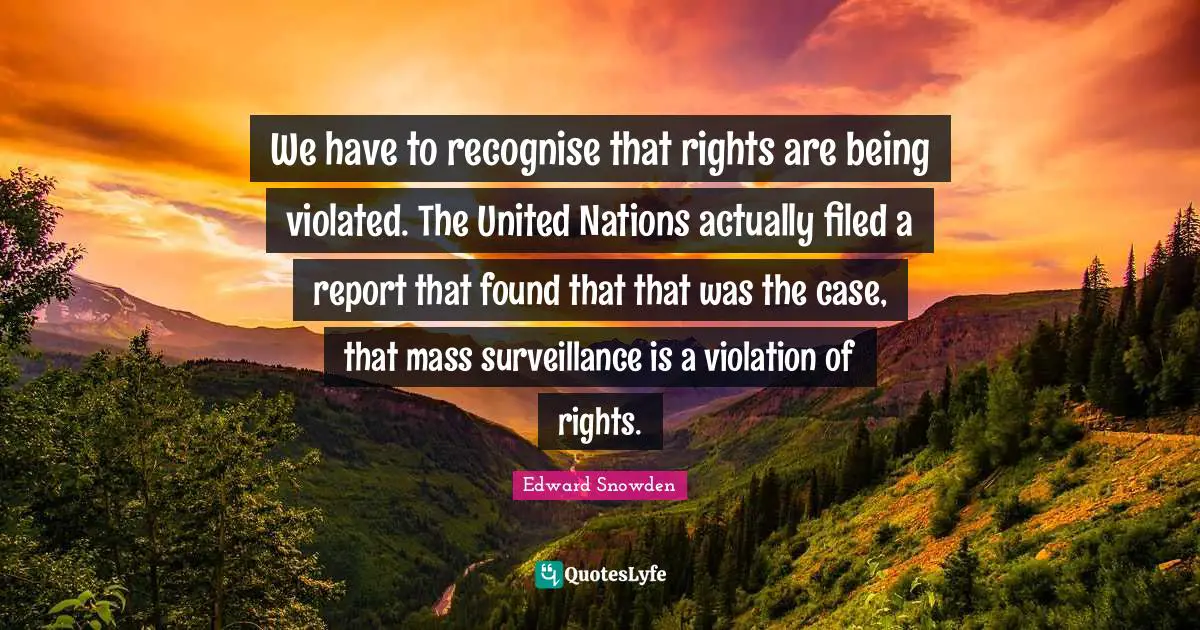 We have to recognise that rights are being violated. The United Nations actually filed a report that found that that was the case, that mass surveillance is a violation of rights.