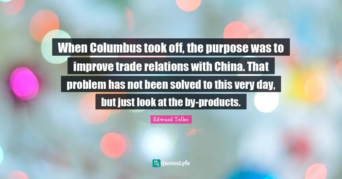 When Columbus took off, the purpose was to improve trade relations with China. That problem has not been solved to this very day, but just look at the by-products.