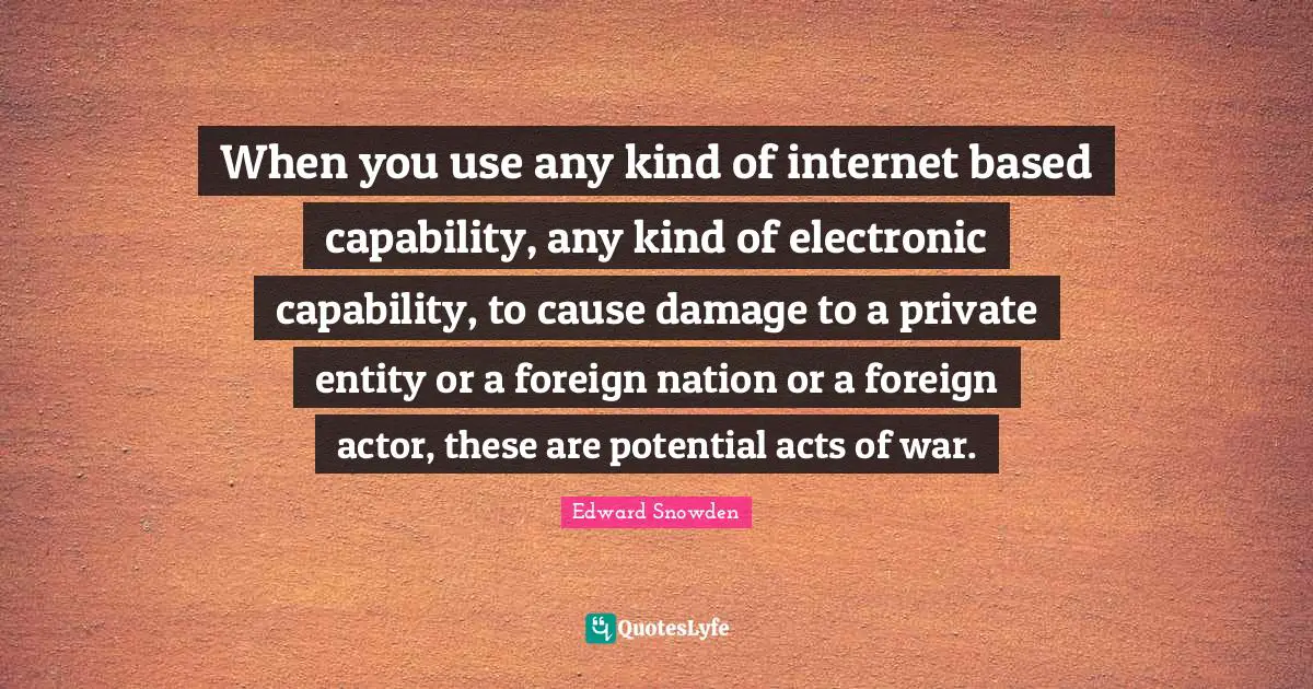 When you use any kind of internet based capability, any kind of electronic capability, to cause damage to a private entity or a foreign nation or a foreign actor, these are potential acts of war.