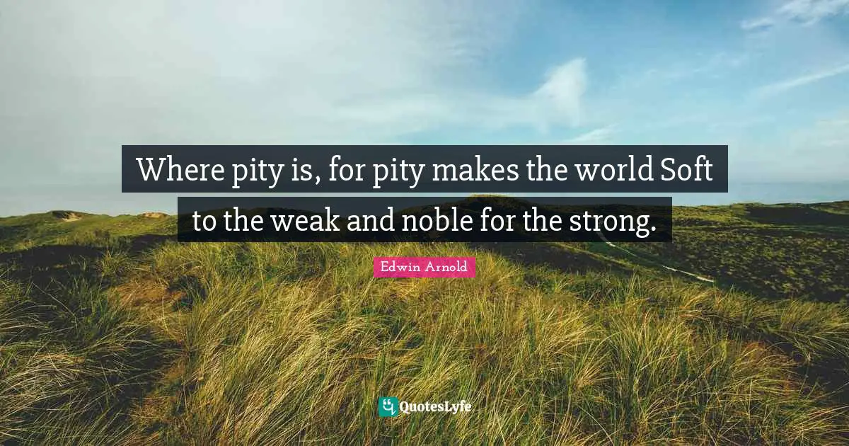 Where pity is, for pity makes the world Soft to the weak and noble for the strong.