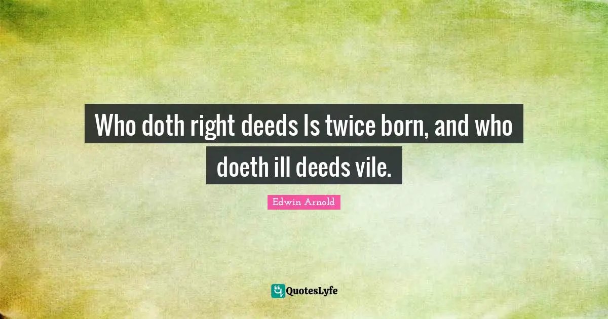 Who doth right deeds Is twice born, and who doeth ill deeds vile.