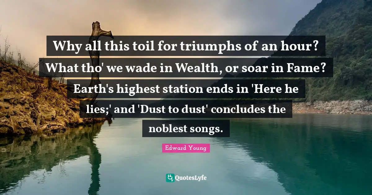 Why all this toil for triumphs of an hour? What tho' we wade in Wealth, or soar in Fame? Earth's highest station ends in 'Here he lies;' and 'Dust to dust' concludes the noblest songs.