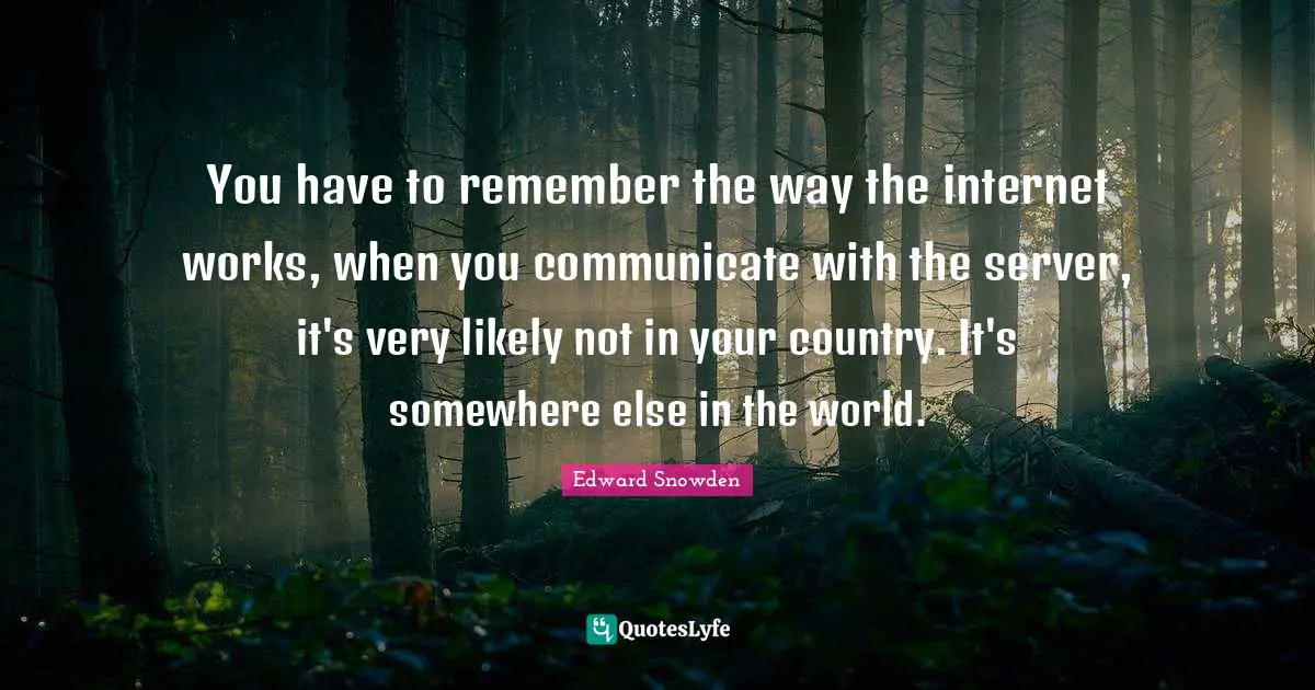 Edward Snowden Quotes: "You have to remember the way the internet works, when you communicate with the server, it's very likely not in your country. It's somewhere else in the world."
