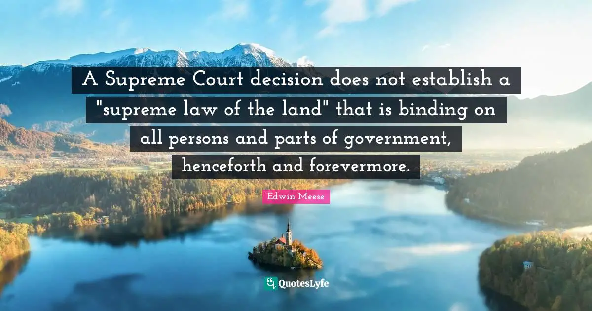 Edwin Meese Quotes: "A Supreme Court decision does not establish a "supreme law of the land" that is binding on all persons and parts of government, henceforth and forevermore."