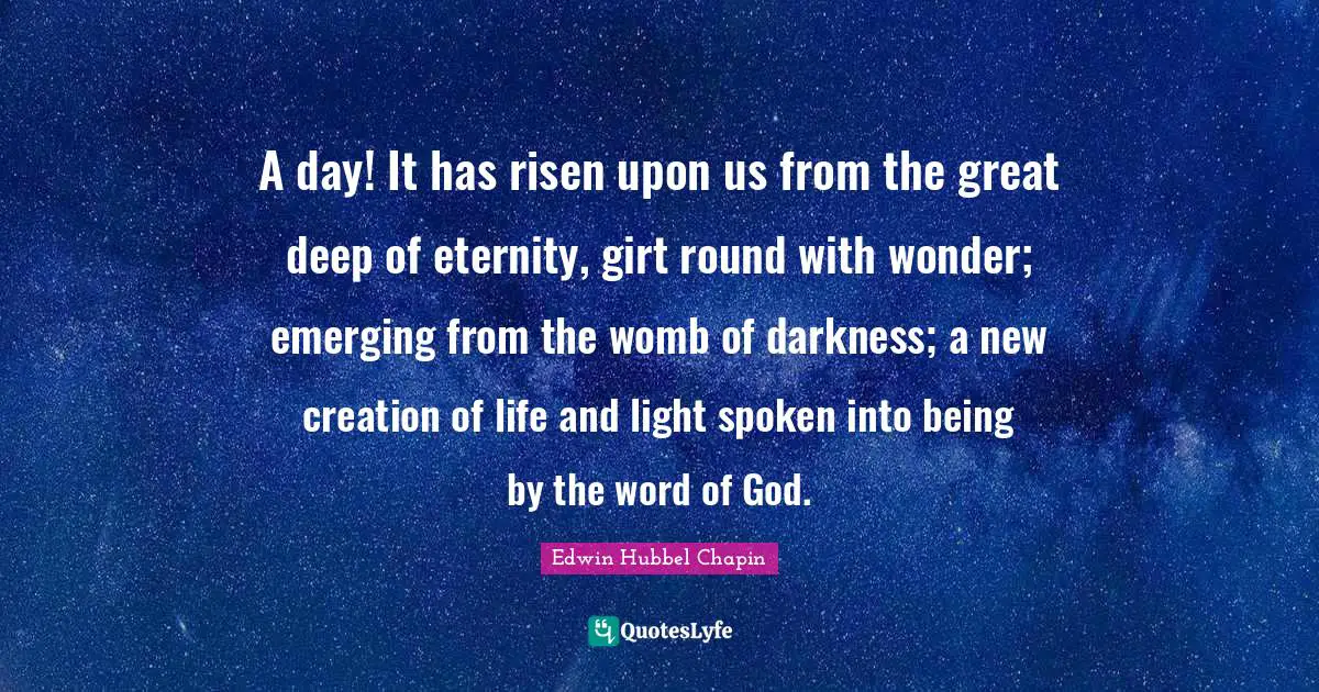 A day! It has risen upon us from the great deep of eternity, girt round with wonder; emerging from the womb of darkness; a new creation of life and light spoken into being by the word of God.