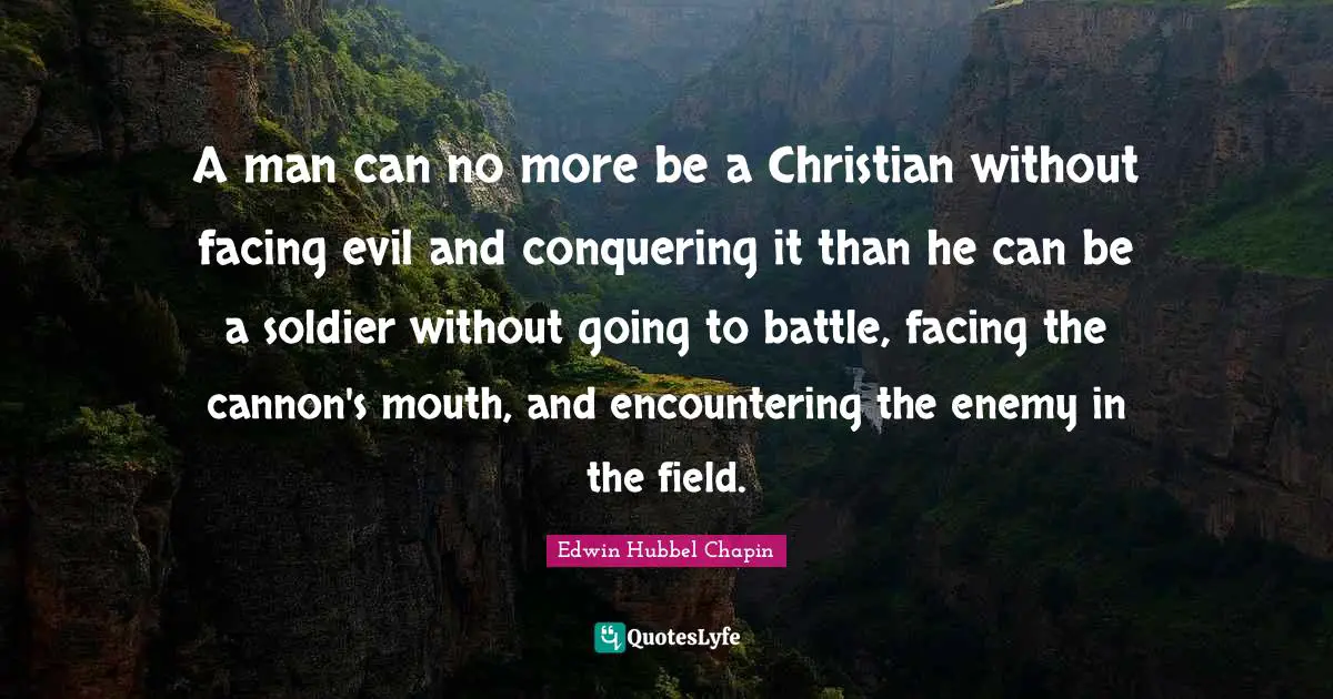 A man can no more be a Christian without facing evil and conquering it than he can be a soldier without going to battle, facing the cannon's mouth, and encountering the enemy in the field.