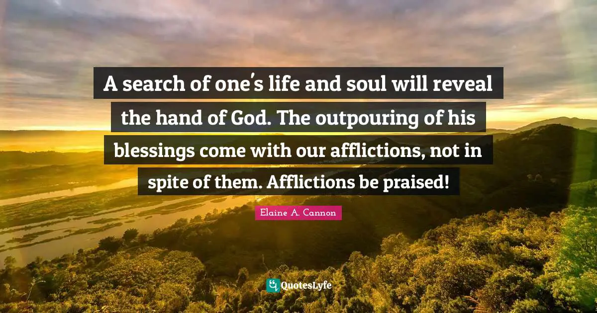 A search of one's life and soul will reveal the hand of God. The outpouring of his blessings come with our afflictions, not in spite of them. Afflictions be praised!