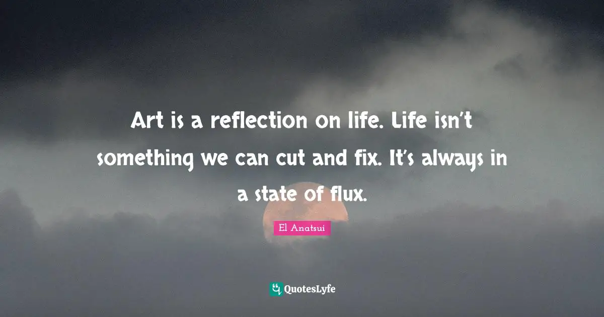 Art is a reflection on life. Life isn’t something we can cut and fix. It’s always in a state of flux.