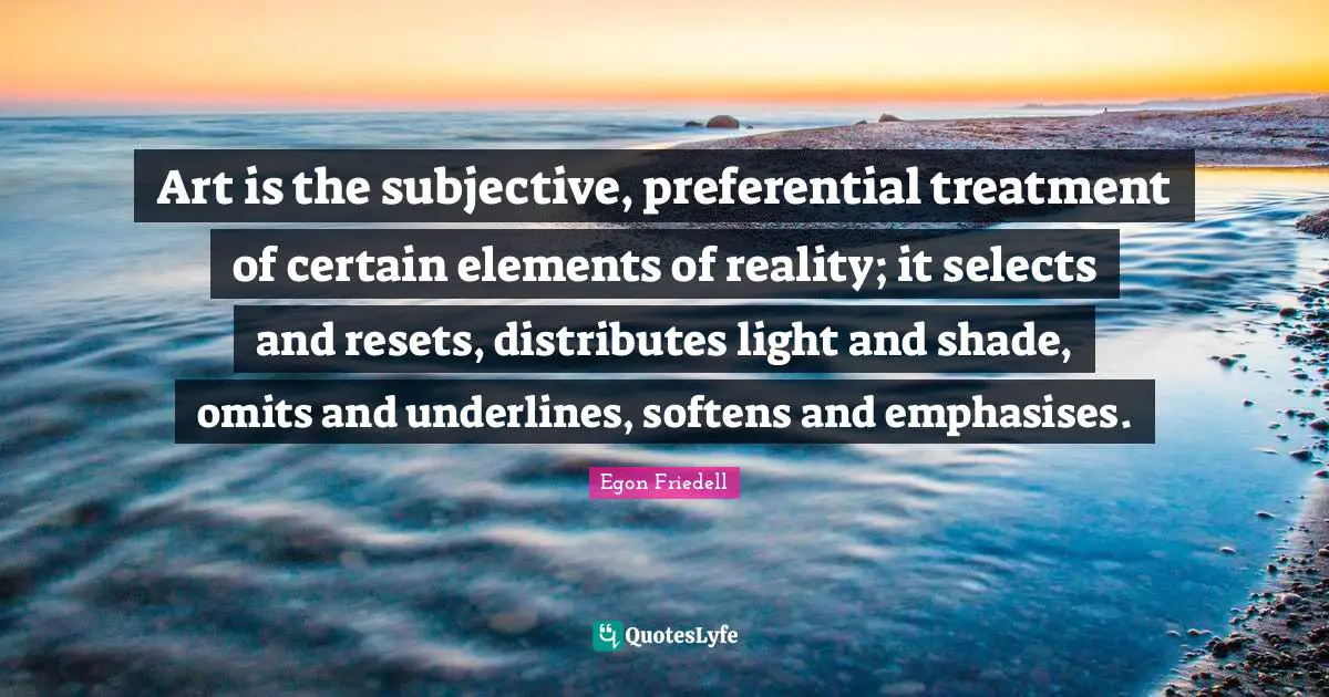 Art is the subjective, preferential treatment of certain elements of reality; it selects and resets, distributes light and shade, omits and underlines, softens and emphasises.