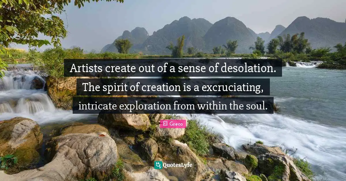 Artists create out of a sense of desolation. The spirit of creation is a excruciating, intricate exploration from within the soul.