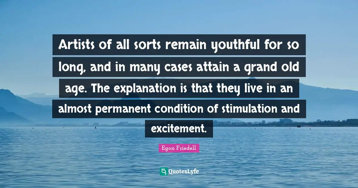 Artists of all sorts remain youthful for so long, and in many cases attain a grand old age. The explanation is that they live in an almost permanent condition of stimulation and excitement.