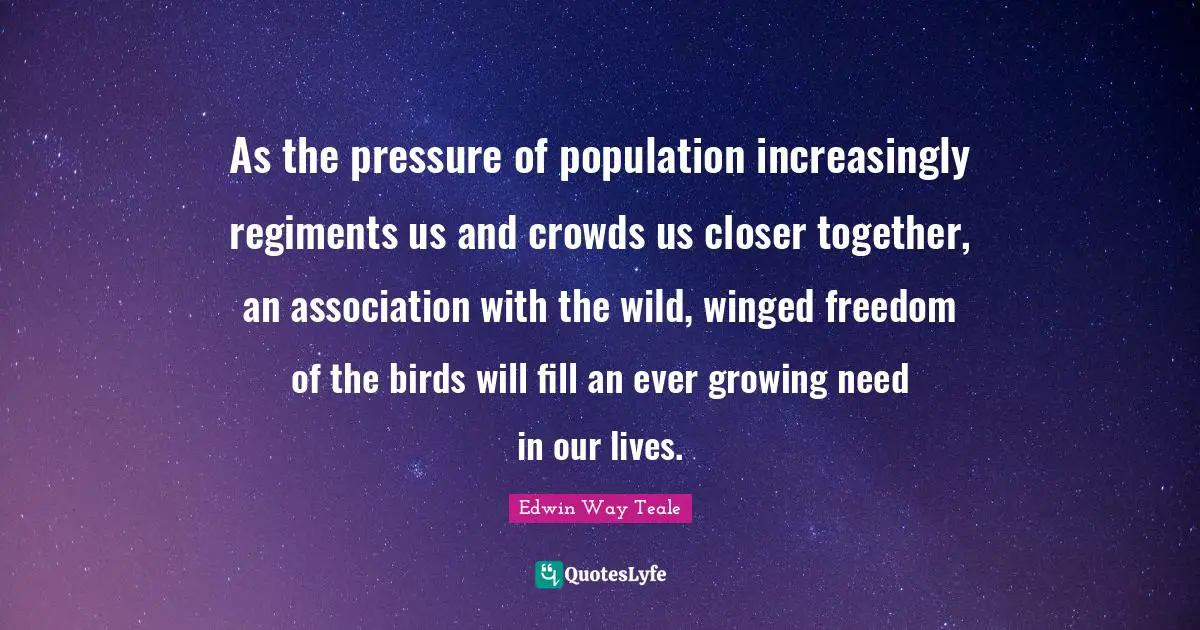 As the pressure of population increasingly regiments us and crowds us closer together, an association with the wild, winged freedom of the birds will fill an ever growing need in our lives.