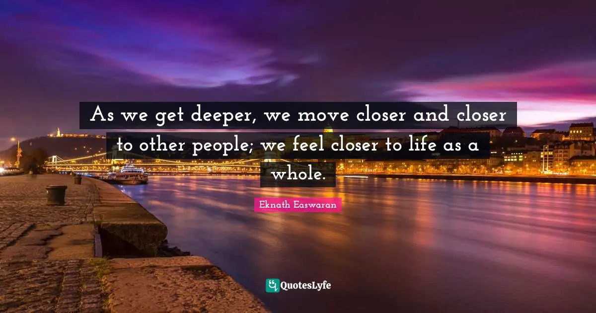 Eknath Easwaran Quotes: "As we get deeper, we move closer and closer to other people; we feel closer to life as a whole."