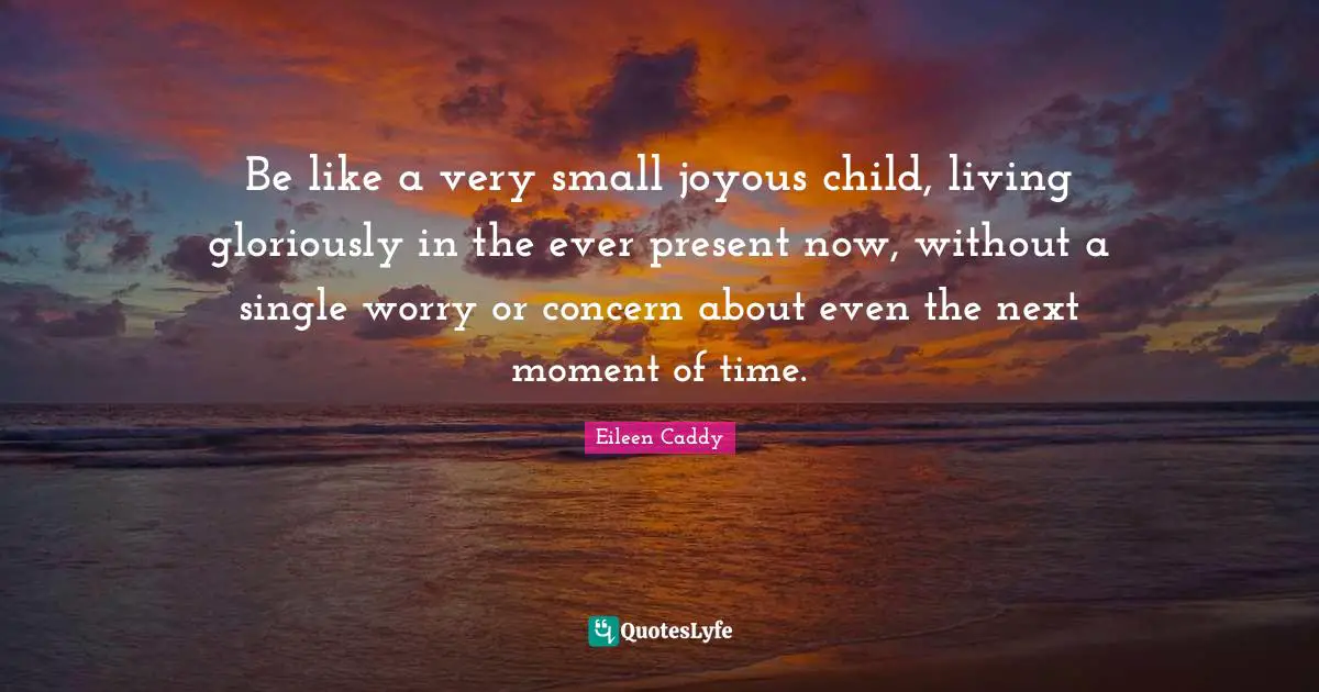 Be like a very small joyous child, living gloriously in the ever present now, without a single worry or concern about even the next moment of time.