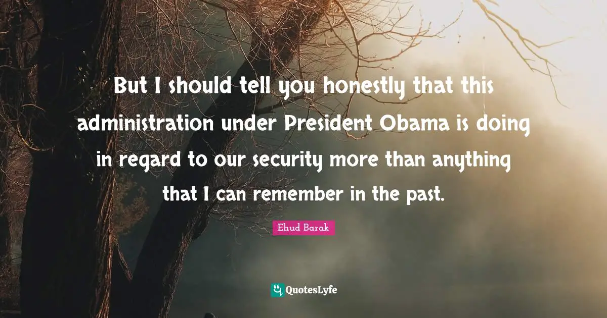 President Obama Quotes: "But I should tell you honestly that this administration under President Obama is doing in regard to our security more than anything that I can remember in the past."