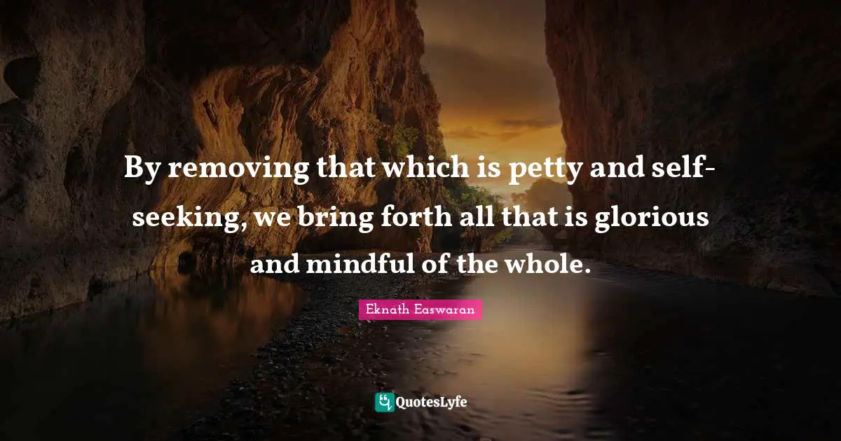 Eknath Easwaran Quotes: "By removing that which is petty and self-seeking, we bring forth all that is glorious and mindful of the whole."