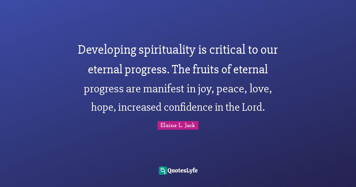 Developing spirituality is critical to our eternal progress. The fruits of eternal progress are manifest in joy, peace, love, hope, increased confidence in the Lord.
