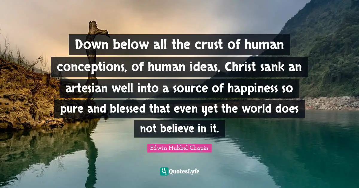 Down below all the crust of human conceptions, of human ideas, Christ sank an artesian well into a source of happiness so pure and blessed that even yet the world does not believe in it.