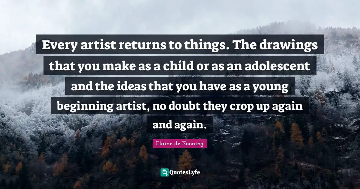 Every artist returns to things. The drawings that you make as a child or as an adolescent and the ideas that you have as a young beginning artist, no doubt they crop up again and again.