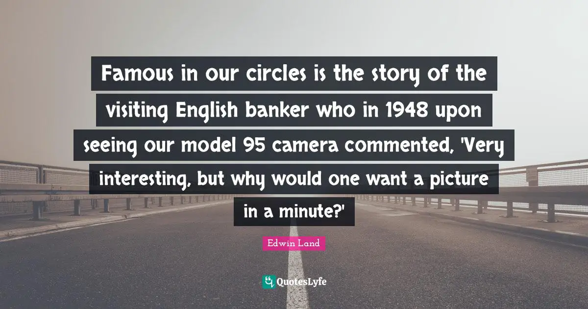 Edwin Land Quotes: "Famous in our circles is the story of the visiting English banker who in 1948 upon seeing our model 95 camera commented, 'Very interesting, but why would one want a picture in a minute?'"