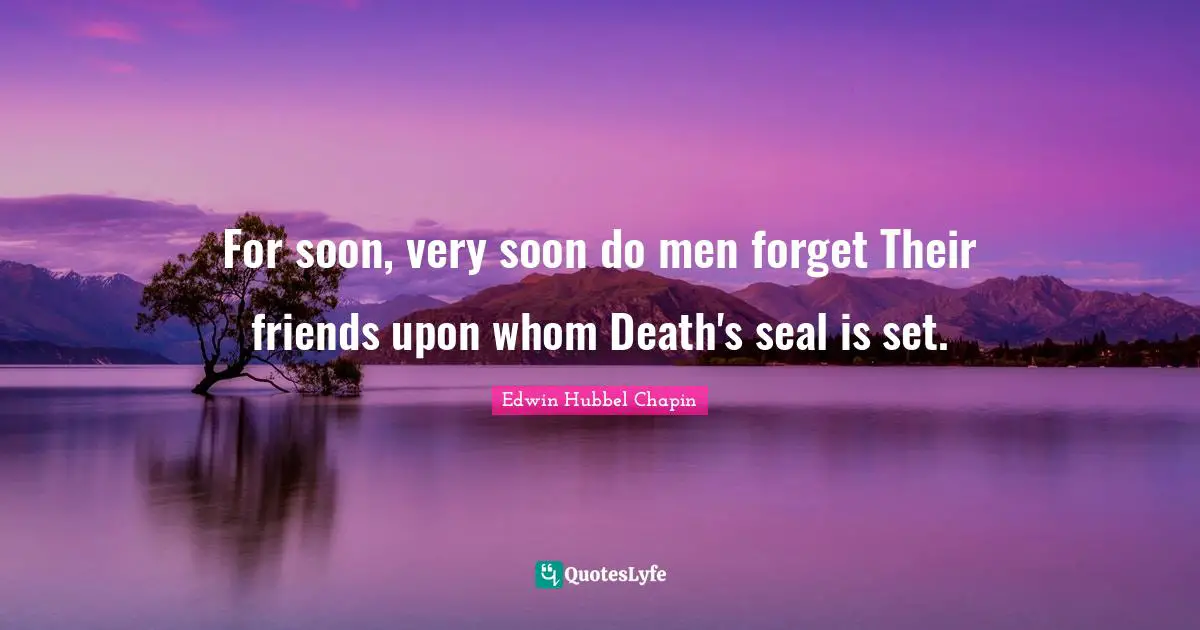 For soon, very soon do men forget Their friends upon whom Death's seal is set.
