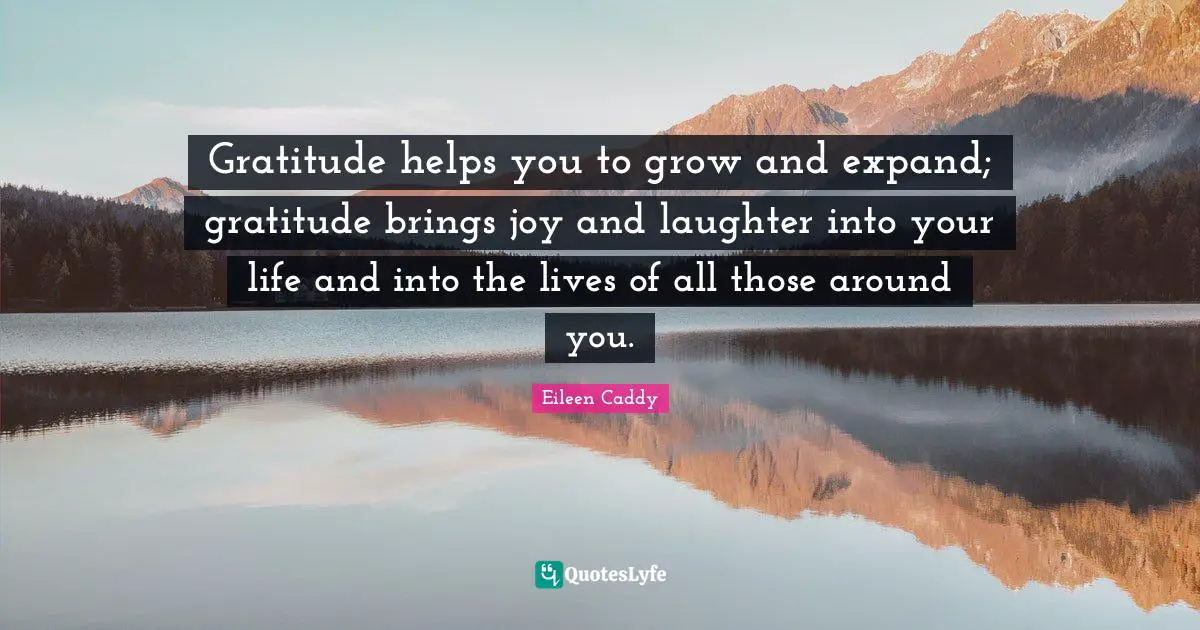 Gratitude helps you to grow and expand; gratitude brings joy and laughter into your life and into the lives of all those around you.