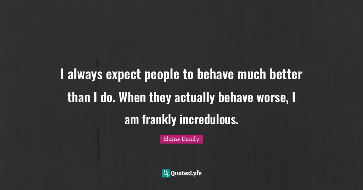 I always expect people to behave much better than I do. When they actually behave worse, I am frankly incredulous.