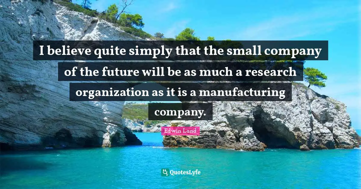 I believe quite simply that the small company of the future will be as much a research organization as it is a manufacturing company.